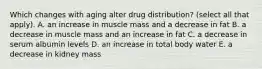 Which changes with aging alter drug distribution? (select all that apply). A. an increase in muscle mass and a decrease in fat B. a decrease in muscle mass and an increase in fat C. a decrease in serum albumin levels D. an increase in total body water E. a decrease in kidney mass