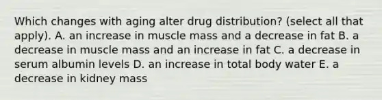 Which changes with aging alter drug distribution? (select all that apply). A. an increase in muscle mass and a decrease in fat B. a decrease in muscle mass and an increase in fat C. a decrease in serum albumin levels D. an increase in total body water E. a decrease in kidney mass