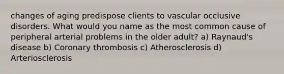 changes of aging predispose clients to vascular occlusive disorders. What would you name as the most common cause of peripheral arterial problems in the older adult? a) Raynaud's disease b) Coronary thrombosis c) Atherosclerosis d) Arteriosclerosis