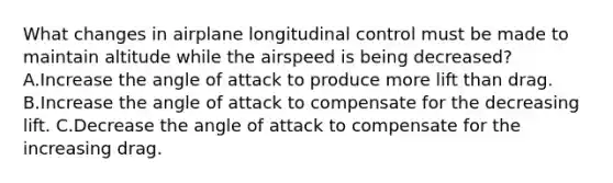 What changes in airplane longitudinal control must be made to maintain altitude while the airspeed is being decreased? A.Increase the angle of attack to produce more lift than drag. B.Increase the angle of attack to compensate for the decreasing lift. C.Decrease the angle of attack to compensate for the increasing drag.