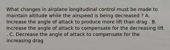 What changes in airplane longitudinal control must be made to maintain altitude while the airspeed is being decreased ? A. Increase the angle of attack to produce more lift than drag . B. Increase the angle of attack to compensate for the decreasing lift . C. Decrease the angle of attack to compensate for the increasing drag