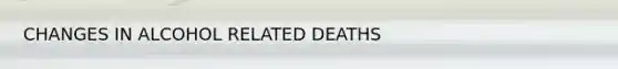 CHANGES IN ALCOHOL RELATED DEATHS