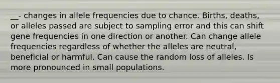 __- changes in allele frequencies due to chance. Births, deaths, or alleles passed are subject to sampling error and this can shift gene frequencies in one direction or another. Can change allele frequencies regardless of whether the alleles are neutral, beneficial or harmful. Can cause the random loss of alleles. Is more pronounced in small populations.