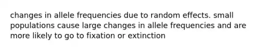 changes in allele frequencies due to random effects. small populations cause large changes in allele frequencies and are more likely to go to fixation or extinction