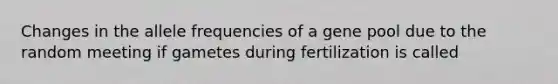 Changes in the allele frequencies of a gene pool due to the random meeting if gametes during fertilization is called