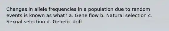 Changes in allele frequencies in a population due to random events is known as what? a. <a href='https://www.questionai.com/knowledge/kXUaxaYhhJ-gene-flow' class='anchor-knowledge'>gene flow</a> b. <a href='https://www.questionai.com/knowledge/kAcbTwWr3l-natural-selection' class='anchor-knowledge'>natural selection</a> c. Sexual selection d. <a href='https://www.questionai.com/knowledge/kiDrgjXyQn-genetic-drift' class='anchor-knowledge'>genetic drift</a>