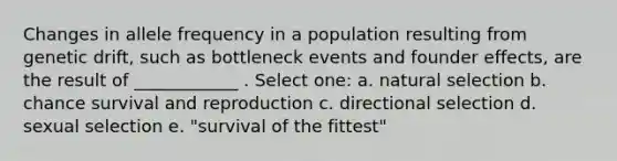 Changes in allele frequency in a population resulting from genetic drift, such as bottleneck events and founder effects, are the result of ____________ . Select one: a. natural selection b. chance survival and reproduction c. directional selection d. sexual selection e. "survival of the fittest"