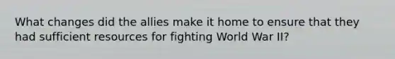 What changes did the allies make it home to ensure that they had sufficient resources for fighting World War II?