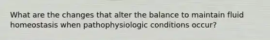 What are the changes that alter the balance to maintain fluid homeostasis when pathophysiologic conditions occur?