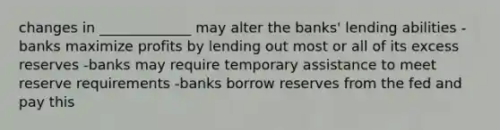 changes in _____________ may alter the banks' lending abilities -banks maximize profits by lending out most or all of its excess reserves -banks may require temporary assistance to meet reserve requirements -banks borrow reserves from the fed and pay this