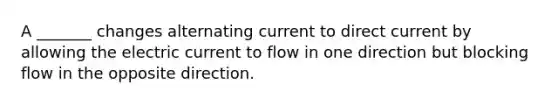 A _______ changes alternating current to direct current by allowing the electric current to flow in one direction but blocking flow in the opposite direction.