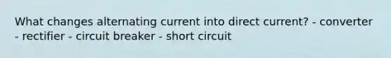 What changes alternating current into direct current? - converter - rectifier - circuit breaker - short circuit