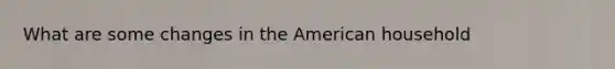 What are some changes in the American household