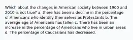 Which about the changes in American society between 1900 and 2010 is not true? a. there has been a decline in the percentage of Americans who identify themselves as Protestants b. The average age of Americans has fallen c. There has been an increase in the percentage of Americans who live in urban areas d. The percentage of Caucasians has decreased.