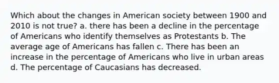 Which about the changes in American society between 1900 and 2010 is not true? a. there has been a decline in the percentage of Americans who identify themselves as Protestants b. The average age of Americans has fallen c. There has been an increase in the percentage of Americans who live in urban areas d. The percentage of Caucasians has decreased.