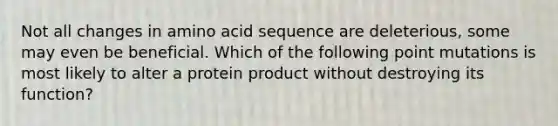 Not all changes in amino acid sequence are deleterious, some may even be beneficial. Which of the following point mutations is most likely to alter a protein product without destroying its function?