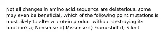 Not all changes in amino acid sequence are deleterious, some may even be beneficial. Which of the following point mutations is most likely to alter a protein product without destroying its function? a) Nonsense b) Missense c) Frameshift d) Silent