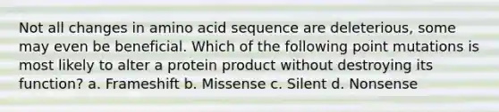 Not all changes in amino acid sequence are deleterious, some may even be beneficial. Which of the following point mutations is most likely to alter a protein product without destroying its function? a. Frameshift b. Missense c. Silent d. Nonsense