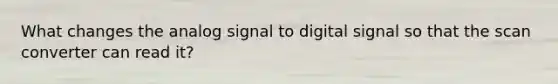 What changes the analog signal to digital signal so that the scan converter can read it?