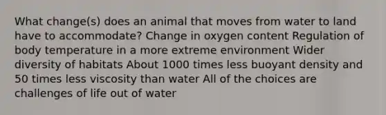 What change(s) does an animal that moves from water to land have to accommodate? Change in oxygen content Regulation of body temperature in a more extreme environment Wider diversity of habitats About 1000 times less buoyant density and 50 times less viscosity than water All of the choices are challenges of life out of water