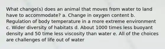 What change(s) does an animal that moves from water to land have to accommodate? a. Change in oxygen content b. Regulation of body temperature in a more extreme environment c. Wider diversity of habitats d. About 1000 times less buoyant density and 50 time less viscosity than water e. All of the choices are challenges of life out of water