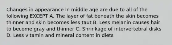 Changes in appearance in middle age are due to all of the following EXCEPT A. The layer of fat beneath the skin becomes thinner and skin becomes less taut B. Less melanin causes hair to become gray and thinner C. Shrinkage of intervertebral disks D. Less vitamin and mineral content in diets