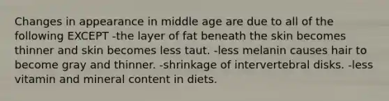 Changes in appearance in middle age are due to all of the following EXCEPT -the layer of fat beneath the skin becomes thinner and skin becomes less taut. -less melanin causes hair to become gray and thinner. -shrinkage of intervertebral disks. -less vitamin and mineral content in diets.