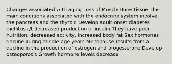 Changes associated with aging Loss of Muscle Bone tissue The main conditions associated with the <a href='https://www.questionai.com/knowledge/k97r8ZsIZg-endocrine-system' class='anchor-knowledge'>endocrine system</a> involve <a href='https://www.questionai.com/knowledge/kITHRba4Cd-the-pancreas' class='anchor-knowledge'>the pancreas</a> and the thyroid Develop adult-onset diabetes mellitus r/t decreased production of insulin They have poor nutrition, decreased activity, increased body fat Sex hormones decline during middle-age years Menopause results from a decline in the production of estrogen and progesterone Develop osteoporosis Growth hormone levels decrease