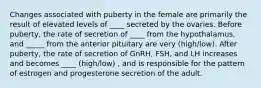 Changes associated with puberty in the female are primarily the result of elevated levels of ____ secreted by the ovaries. Before puberty, the rate of secretion of ____ from the hypothalamus, and _____ from the anterior pituitary are very (high/low). After puberty, the rate of secretion of GnRH, FSH, and LH increases and becomes ____ (high/low) , and is responsible for the pattern of estrogen and progesterone secretion of the adult.