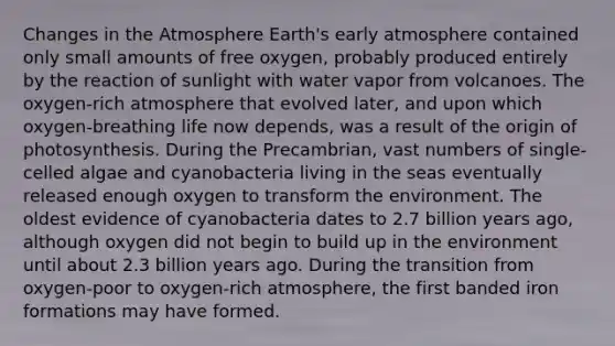 Changes in the Atmosphere Earth's early atmosphere contained only small amounts of free oxygen, probably produced entirely by the reaction of sunlight with water vapor from volcanoes. The oxygen-rich atmosphere that evolved later, and upon which oxygen-breathing life now depends, was a result of the origin of photosynthesis. During the Precambrian, vast numbers of single-celled algae and cyanobacteria living in the seas eventually released enough oxygen to transform the environment. The oldest evidence of cyanobacteria dates to 2.7 billion years ago, although oxygen did not begin to build up in the environment until about 2.3 billion years ago. During the transition from oxygen-poor to oxygen-rich atmosphere, the first banded iron formations may have formed.