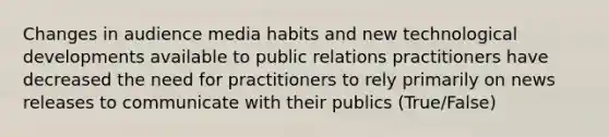 Changes in audience media habits and new technological developments available to public relations practitioners have decreased the need for practitioners to rely primarily on news releases to communicate with their publics (True/False)