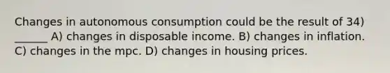 Changes in autonomous consumption could be the result of 34) ______ A) changes in disposable income. B) changes in inflation. C) changes in the mpc. D) changes in housing prices.