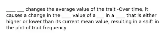 ____ ___ changes the average value of the trait -Over time, it causes a change in the ____ value of a ___ in a ____ that is either higher or lower than its current mean value, resulting in a shift in the plot of trait frequency