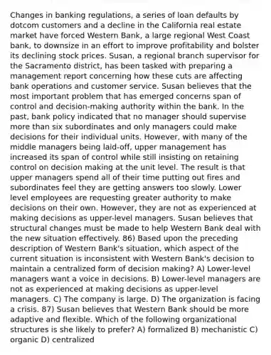 Changes in banking regulations, a series of loan defaults by dotcom customers and a decline in the California real estate market have forced Western Bank, a large regional West Coast bank, to downsize in an effort to improve profitability and bolster its declining stock prices. Susan, a regional branch supervisor for the Sacramento district, has been tasked with preparing a management report concerning how these cuts are affecting bank operations and customer service. Susan believes that the most important problem that has emerged concerns span of control and decision-making authority within the bank. In the past, bank policy indicated that no manager should supervise more than six subordinates and only managers could make decisions for their individual units. However, with many of the middle managers being laid-off, upper management has increased its span of control while still insisting on retaining control on decision making at the unit level. The result is that upper managers spend all of their time putting out fires and subordinates feel they are getting answers too slowly. Lower level employees are requesting greater authority to make decisions on their own. However, they are not as experienced at making decisions as upper-level managers. Susan believes that structural changes must be made to help Western Bank deal with the new situation effectively. 86) Based upon the preceding description of Western Bank's situation, which aspect of the current situation is inconsistent with Western Bank's decision to maintain a centralized form of decision making? A) Lower-level managers want a voice in decisions. B) Lower-level managers are not as experienced at making decisions as upper-level managers. C) The company is large. D) The organization is facing a crisis. 87) Susan believes that Western Bank should be more adaptive and flexible. Which of the following organizational structures is she likely to prefer? A) formalized B) mechanistic C) organic D) centralized