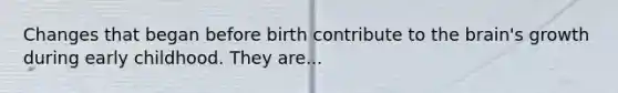 Changes that began before birth contribute to the brain's growth during early childhood. They are...