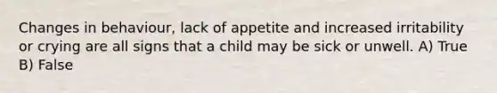 Changes in behaviour, lack of appetite and increased irritability or crying are all signs that a child may be sick or unwell. A) True B) False