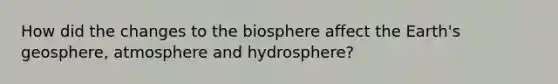 How did the changes to the biosphere affect the Earth's geosphere, atmosphere and hydrosphere?