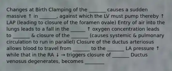 Changes at Birth Clamping of the _______ causes a sudden massive ↑ in _______, against which the LV must pump thereby ↑ LAP (leading to closure of the foramen ovale) Entry of air into the lungs leads to a fall in the ______ ↑ oxygen concentration leads to _______ & closure of the _______ (causes systemic & pulmonary circulation to run in parallel) Closure of the ductus arteriosus allows blood to travel from _______ to the _______ LA pressure ↑ while that in the RA ↓ → triggers closure of _______ Ductus venosus degenerates, becomes ________