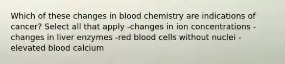 Which of these changes in blood chemistry are indications of cancer? Select all that apply -changes in ion concentrations -changes in liver enzymes -red blood cells without nuclei -elevated blood calcium