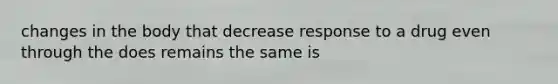 changes in the body that decrease response to a drug even through the does remains the same is