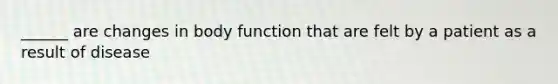 ______ are changes in body function that are felt by a patient as a result of disease