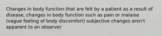 Changes in body function that are felt by a patient as a result of disease, changes in body function such as pain or malaise (vague feeling of body discomfort) subjective changes aren't apparent to an observer