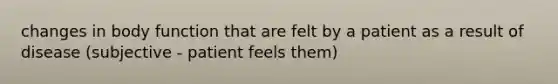 changes in body function that are felt by a patient as a result of disease (subjective - patient feels them)