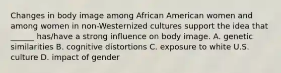 Changes in body image among African American women and among women in non-Westernized cultures support the idea that ______ has/have a strong influence on body image. A. genetic similarities B. cognitive distortions C. exposure to white U.S. culture D. impact of gender