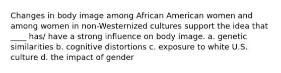 Changes in body image among African American women and among women in non-Westernized cultures support the idea that ____ has/ have a strong influence on body image. a. genetic similarities b. cognitive distortions c. exposure to white U.S. culture d. the impact of gender