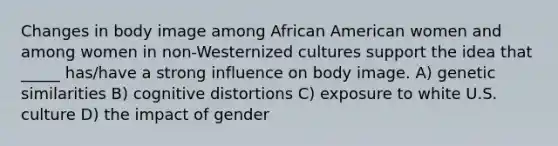 Changes in body image among African American women and among women in non-Westernized cultures support the idea that _____ has/have a strong influence on body image. A) genetic similarities B) cognitive distortions C) exposure to white U.S. culture D) the impact of gender