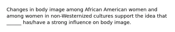 Changes in body image among African American women and among women in non-Westernized cultures support the idea that ______ has/have a strong influence on body image.