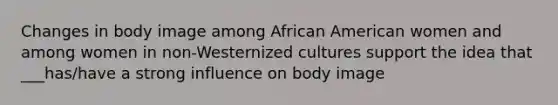 Changes in body image among African American women and among women in non-Westernized cultures support the idea that ___has/have a strong influence on body image