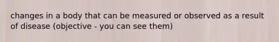 changes in a body that can be measured or observed as a result of disease (objective - you can see them)