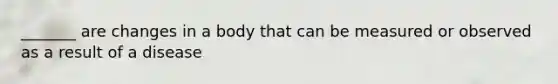 _______ are changes in a body that can be measured or observed as a result of a disease